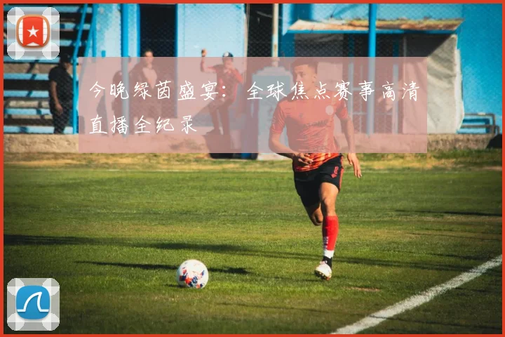 今晚绿茵盛宴：全球焦点赛事高清直播全纪录