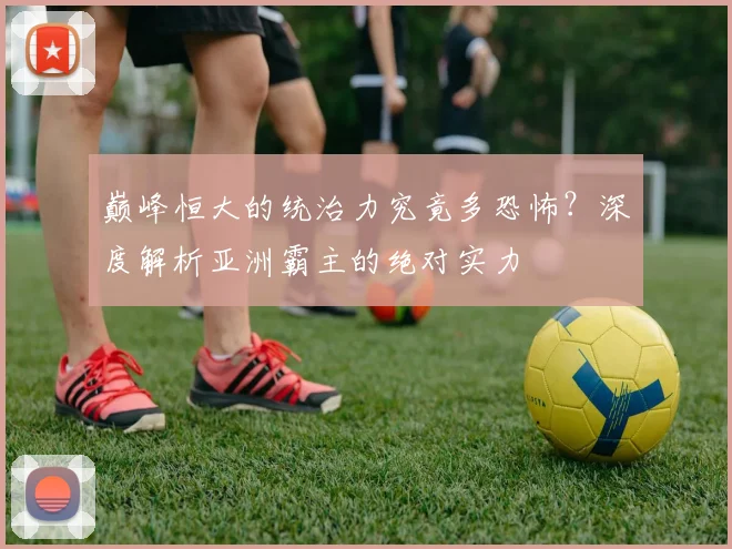 巅峰恒大的统治力究竟多恐怖？深度解析亚洲霸主的绝对实力