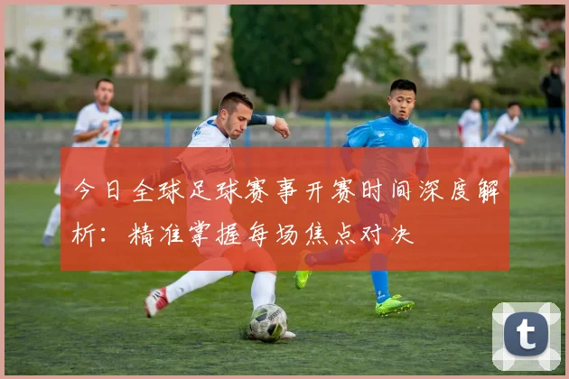 今日全球足球赛事开赛时间深度解析：精准掌握每场焦点对决