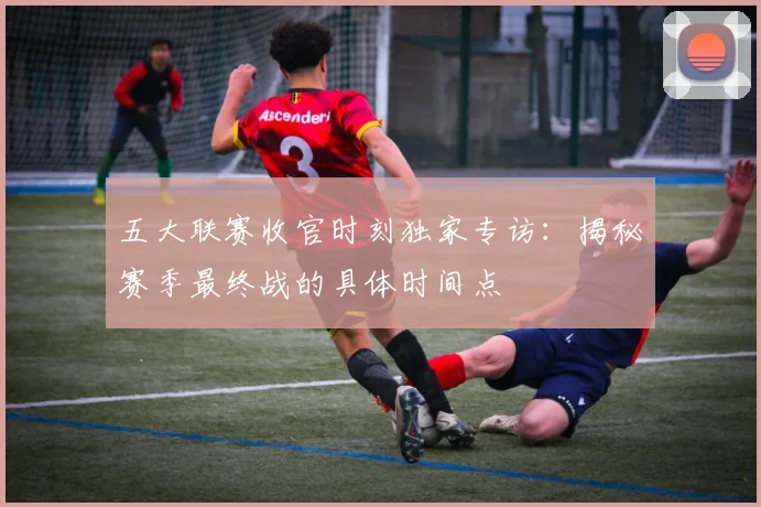 五大联赛收官时刻独家专访:揭秘赛季最终战的具体时间点