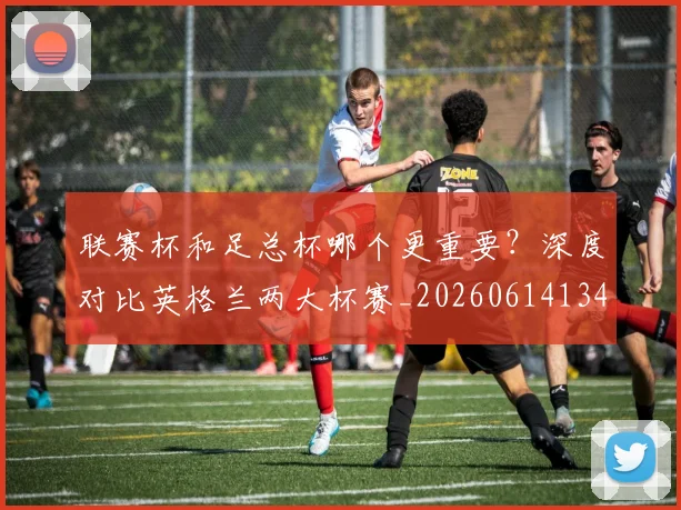 联赛杯和足总杯哪个更重要？深度对比英格兰两大杯赛_20260614134035