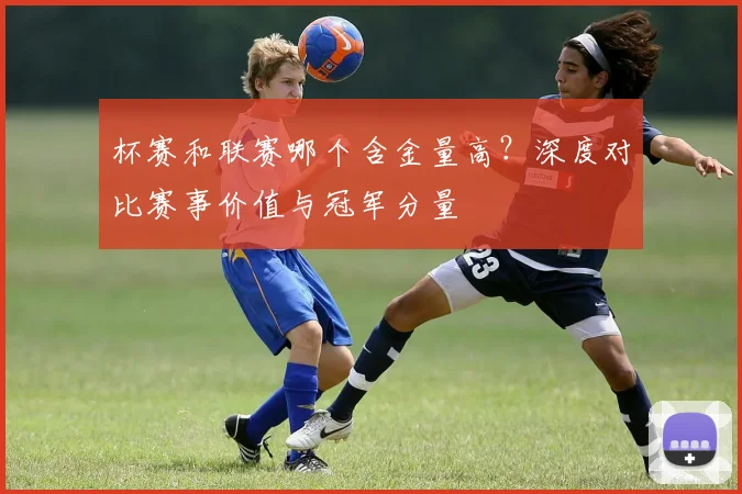 杯赛和联赛哪个含金量高？深度对比赛事价值与冠军分量