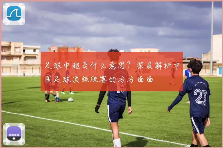 足球中超是什么意思？深度解析中国足球顶级联赛的方方面面