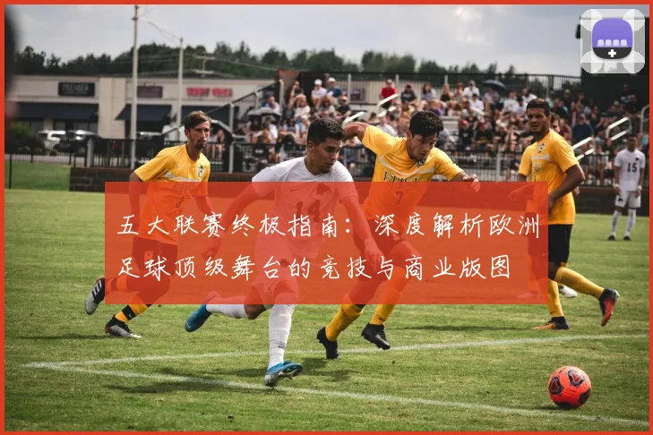 五大联赛终极指南：深度解析欧洲足球顶级舞台的竞技与商业版图